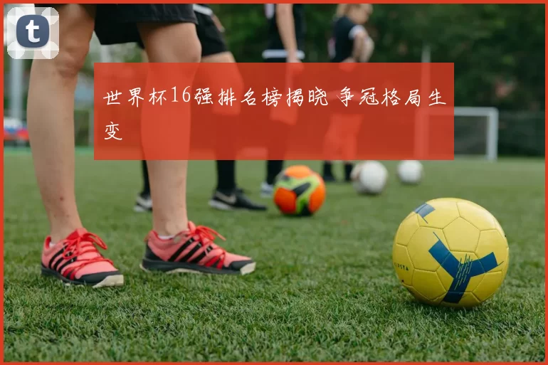 世界杯16强排名榜揭晓 争冠格局生变
